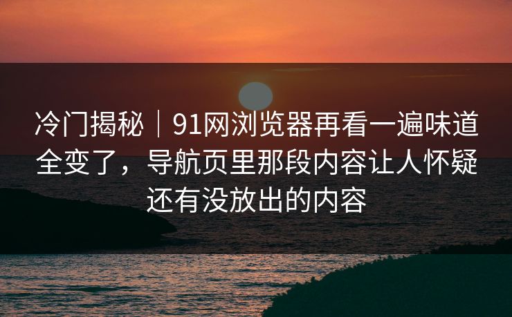 冷门揭秘｜91网浏览器再看一遍味道全变了，导航页里那段内容让人怀疑还有没放出的内容